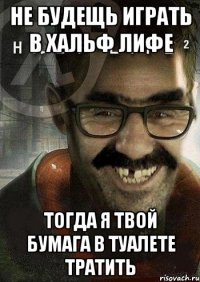 Не будещь играть в хальф лифе Тогда я твой бумага в туалете тратить