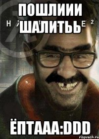 пошлиии шалитьь ЁПТААА:DDD