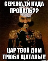 СЕРЕЖА ТИ КУДА ПРОПАЛЬ?? ЦАР ТВОЙ ДОМ ТРЮБЯ ЩАТАЛЬ!!!