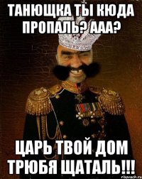 ТАНЮЩКА ТЫ КЮДА ПРОПАЛЬ? ААА? ЦАРЬ ТВОЙ ДОМ ТРЮБЯ ЩАТАЛЬ!!!