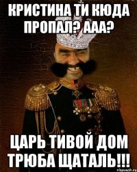 КРИСТИНА ТИ КЮДА ПРОПАЛ? ААА? ЦАРЬ ТИВОЙ ДОМ ТРЮБА ЩАТАЛЬ!!!