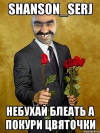 Shanson_serj НЕБУХАЙ БЛЕАТЬ А ПОКУРИ ЦВЯТОЧКИ