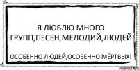 Я люблю много групп,песен,мелодий,людей Особенно людей,особенно мёртвых!