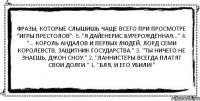 Фразы, которые слышишь чаще всего при просмотре "Игры Престолов": 5. "Я Дайенерис Бурерождённая..." 4. "... Король Андалов и Первых Людей, Лорд Семи Королевств, Защитник Государства." 3. "Ты ничего не знаешь, Джон Сноу." 2. "Ланнистеры всегда платят свои долги." 1. "БЛЯ, И ЕГО УБИЛИ!" 