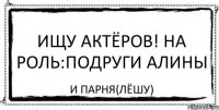 Ищу Актёров! На роль:Подруги Алины И Парня(Лёшу)