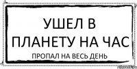 УШЕЛ В ПЛАНЕТУ НА ЧАС ПРОПАЛ НА ВЕСЬ ДЕНЬ