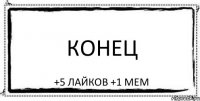 конец +5 лайков +1 мем