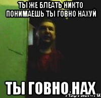 Ты же блеать никто понимаешь ты говно нахуй ТЫ ГОВНО НАХ