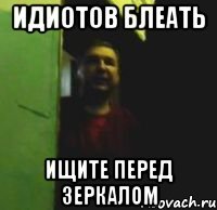 Идиотов блеать Ищите перед зеркалом