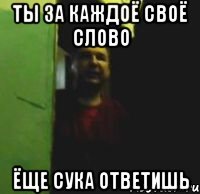 Ты за каждоё своё слово Ёще сука ответишь