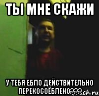 Ты мне скажи У тебя ебло действительно перекосоёблено???