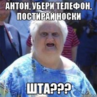 Антон, убери телефон, постирай носки ШТА???