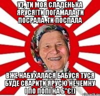 ут, ти моя сладенька яруся!ти погамала ти посрала ,ти поспала вже набухалася бабуся туся буде сварити ярусю нечемну і по попі на б"є!)