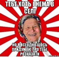 тебе хоть і нема в селі но я всеодно щось придумаю про тебе розказати