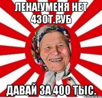 Лена!Уменя нет 430т.руб Давай за 400 тыс.