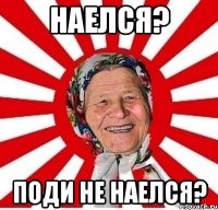 наелся? поди не наелся?