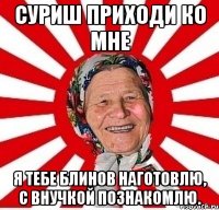 Суриш приходи ко мне я тебе блинов наготовлю, с внучкой познакомлю.