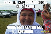 КЫЗЫМ, НАЦИОНАЛЬНОСТЬ НЕ ГЛАВНОЕ ЛИШЬ БЫ ТАТАРИН БЫЛ ХОРОШИЙ