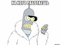 На кого работаешь 