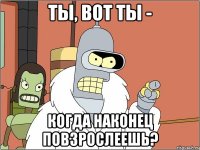 Ты, вот ты - Когда наконец повзрослеешь?