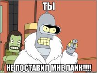 ТЫ Не поставил МНЕ ЛАЙК!!!!