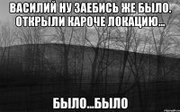 Василий ну заебись же было. открыли кароче локацию... было...БЫЛО