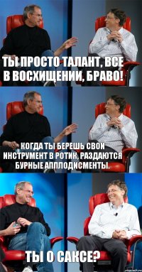 Ты просто талант, все в восхищении, браво! Когда ты берешь свой инструмент в ротик, раздаются бурные апплодисменты. Ты о саксе?