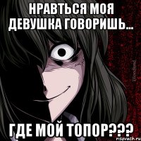 нравться моя девушка говоришь... где мой топор???