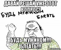 давай решай уже этот вопрос! будь мужиком!!! блеать!!!