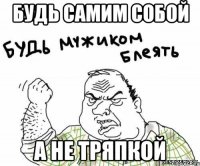 БУДЬ САМИМ СОБОЙ А НЕ ТРЯПКОЙ