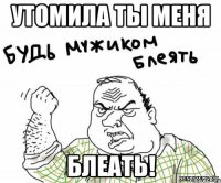 Утомила ты меня Блеать!