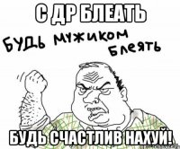 С ДР БЛЕАТЬ БУДЬ СЧАСТЛИВ НАХУЙ!