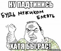 ну падтинись хатя бы рас!