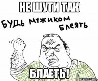 Не шути так блаеть!