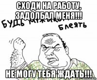 сходи на работу, задолбал меня!!! не могу тебя ждать!!!