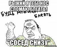 рыжий я тебе нос сломаю блеать! "Сосед снизу"