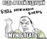 ведь я твой будущий муж блеать!