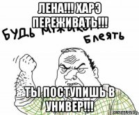 ЛЕНА!!! ХАРЭ ПЕРЕЖИВАТЬ!!! ТЫ ПОСТУПИШЬ В УНИВЕР!!!