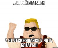 . . Играй в Реборн а не отсиживайся в чате, блеать!!!