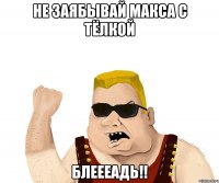 НЕ ЗАЯБЫВАЙ МАКСА С ТЁЛКОЙ БЛЕЕЕАДЬ!!