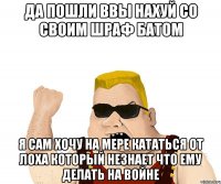 да пошли ввы нахуй со своим шраф батом я сам хочу на мере кататься от лоха который незнает что ему делать на войне