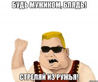 будь мужиком, блядь! стреляй из ружья!