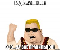 будь мужиком! эээ...да всё правильно!!!