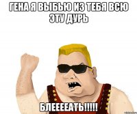 гена я выбью из тебя всю эту дурь блееееать!!!!!