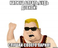 Катюха блеать,будь девкой! Слушай своего парня!