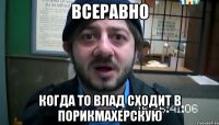 Всеравно Когда то влад сходит в порикмахерскую