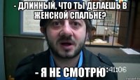 - длинный, что ты делаешь в женской спальне? - я не смотрю