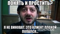 Понять и простить? Я не виноват, это клиент плохой попался...