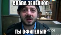 слава зененков ты офигеный