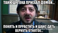 Танюш, тока приехал домой... Понять и пррастить и шанс дать вернуть отнятое...